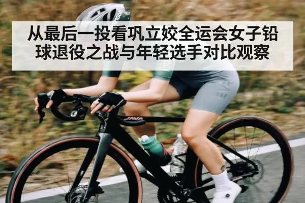 从最后一投看巩立姣全运会女子铅球退役之战与年轻选手对比观察