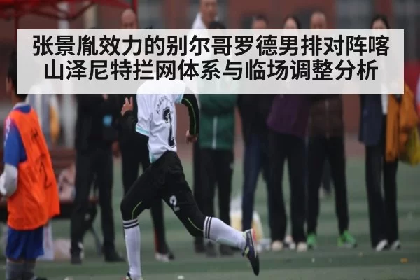 张景胤效力的别尔哥罗德男排对阵喀山泽尼特拦网体系与临场调整分析